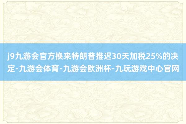 j9九游会官方换来特朗普推迟30天加税25%的决定-九游会体育-九游会欧洲杯-九玩游戏中心官网
