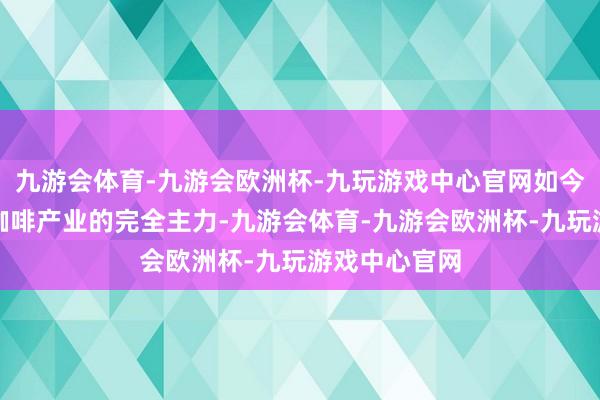 九游会体育-九游会欧洲杯-九玩游戏中心官网如今已成为中国咖啡产业的完全主力-九游会体育-九游会欧洲杯-九玩游戏中心官网