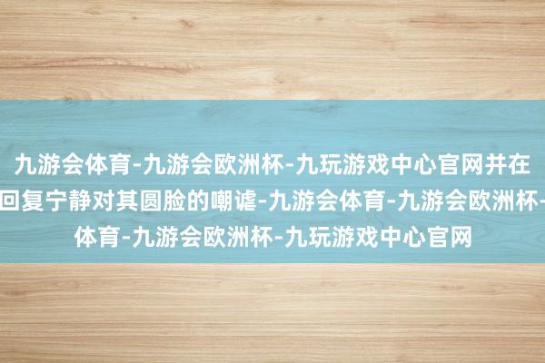 九游会体育-九游会欧洲杯-九玩游戏中心官网并在《无穷超过班》中回复宁静对其圆脸的嘲谑-九游会体育-九游会欧洲杯-九玩游戏中心官网