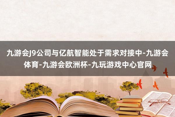 九游会J9公司与亿航智能处于需求对接中-九游会体育-九游会欧洲杯-九玩游戏中心官网