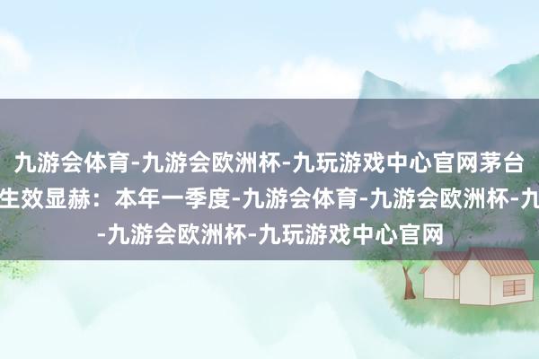 九游会体育-九游会欧洲杯-九玩游戏中心官网茅台酒渠说念商拓客生效显赫：本年一季度-九游会体育-九游会欧洲杯-九玩游戏中心官网