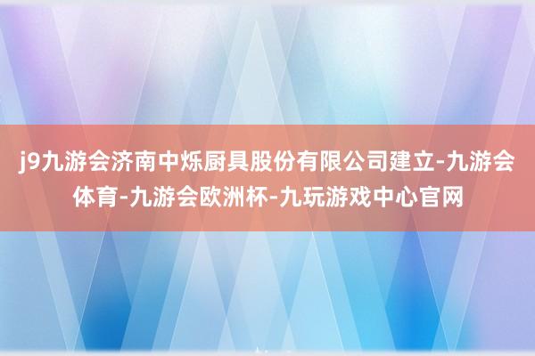 j9九游会济南中烁厨具股份有限公司建立-九游会体育-九游会欧洲杯-九玩游戏中心官网
