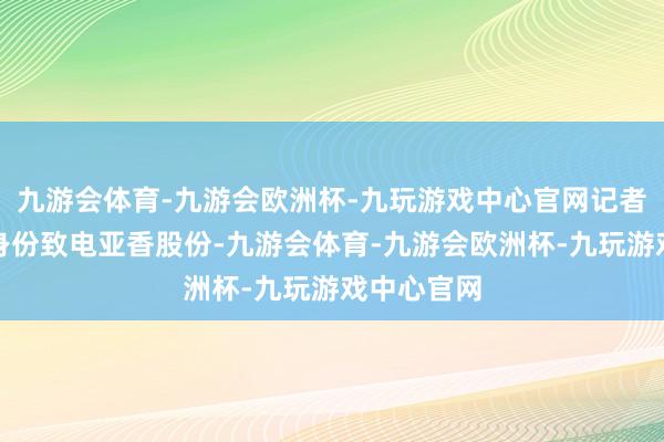 九游会体育-九游会欧洲杯-九玩游戏中心官网记者以投资者身份致电亚香股份-九游会体育-九游会欧洲杯-九玩游戏中心官网