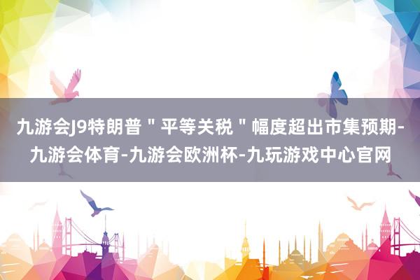 九游会J9特朗普＂平等关税＂幅度超出市集预期-九游会体育-九游会欧洲杯-九玩游戏中心官网