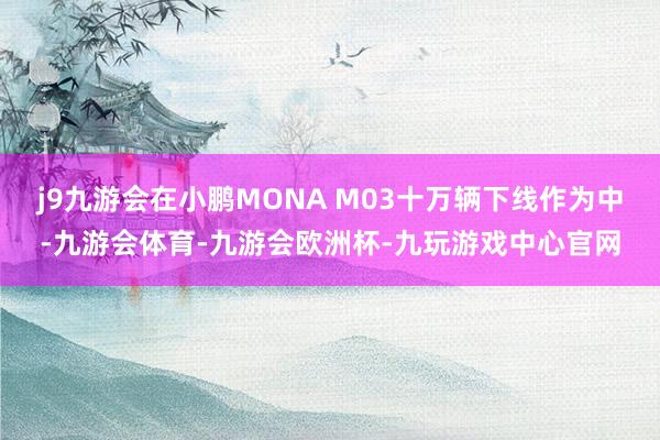 j9九游会在小鹏MONA M03十万辆下线作为中-九游会体育-九游会欧洲杯-九玩游戏中心官网