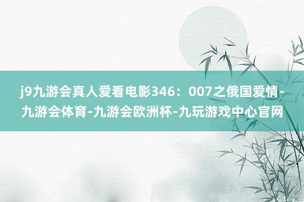 j9九游会真人爱看电影346：007之俄国爱情-九游会体育-九游会欧洲杯-九玩游戏中心官网