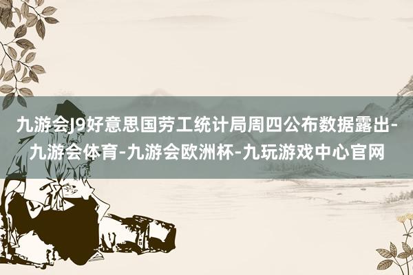 九游会J9好意思国劳工统计局周四公布数据露出-九游会体育-九游会欧洲杯-九玩游戏中心官网
