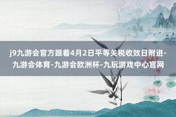 j9九游会官方跟着4月2日平等关税收效日附进-九游会体育-九游会欧洲杯-九玩游戏中心官网