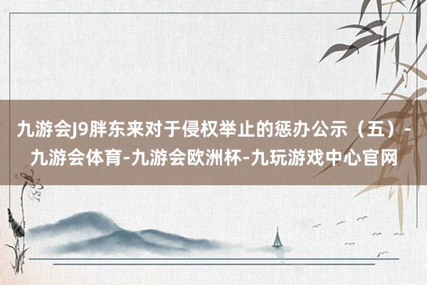 九游会J9胖东来对于侵权举止的惩办公示（五）-九游会体育-九游会欧洲杯-九玩游戏中心官网
