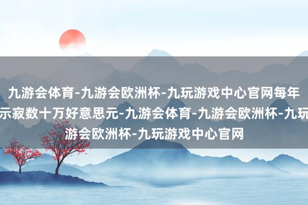 九游会体育-九游会欧洲杯-九玩游戏中心官网每年可能要使他们示寂数十万好意思元-九游会体育-九游会欧洲杯-九玩游戏中心官网