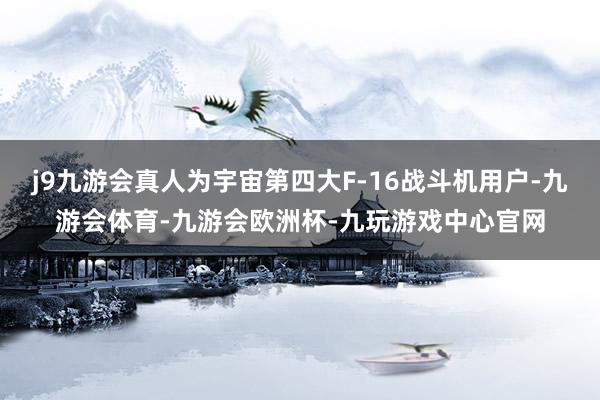 j9九游会真人为宇宙第四大F-16战斗机用户-九游会体育-九游会欧洲杯-九玩游戏中心官网
