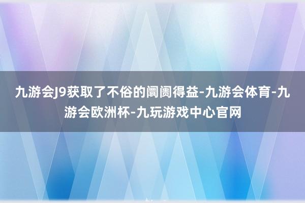 九游会J9获取了不俗的阛阓得益-九游会体育-九游会欧洲杯-九玩游戏中心官网