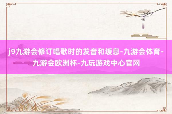 j9九游会修订唱歌时的发音和缓息-九游会体育-九游会欧洲杯-九玩游戏中心官网
