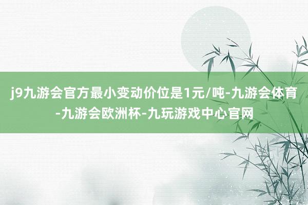 j9九游会官方最小变动价位是1元/吨-九游会体育-九游会欧洲杯-九玩游戏中心官网