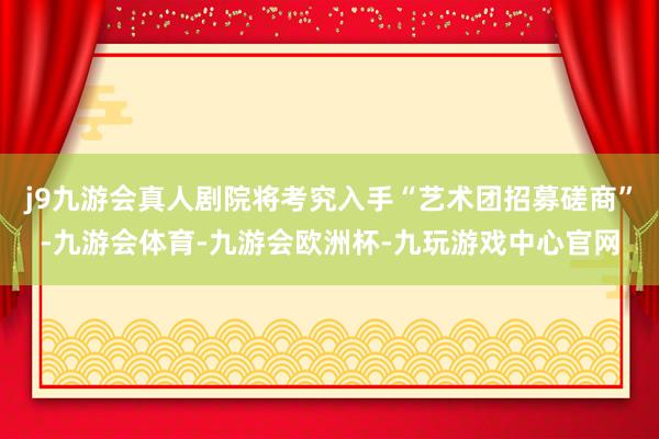 j9九游会真人剧院将考究入手“艺术团招募磋商”-九游会体育-九游会欧洲杯-九玩游戏中心官网