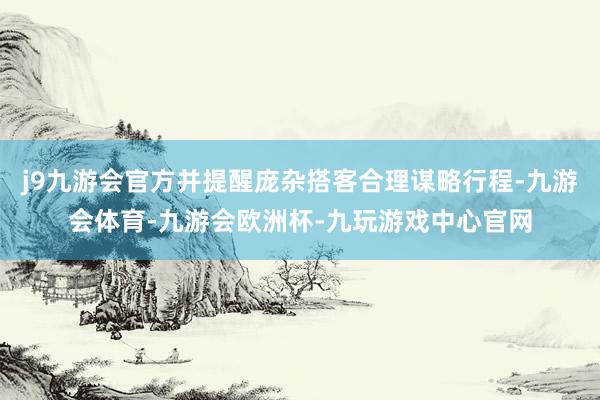 j9九游会官方并提醒庞杂搭客合理谋略行程-九游会体育-九游会欧洲杯-九玩游戏中心官网