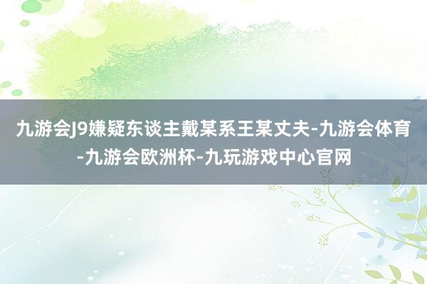 九游会J9嫌疑东谈主戴某系王某丈夫-九游会体育-九游会欧洲杯-九玩游戏中心官网