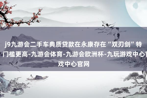 j9九游会二手车典质贷款在永康存在“双刃剑”特点：门槛更高-九游会体育-九游会欧洲杯-九玩游戏中心官网