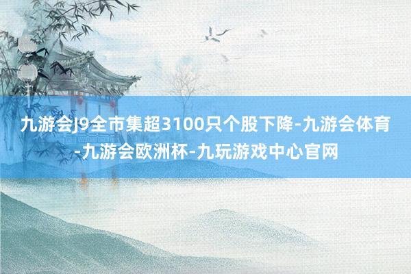 九游会J9全市集超3100只个股下降-九游会体育-九游会欧洲杯-九玩游戏中心官网