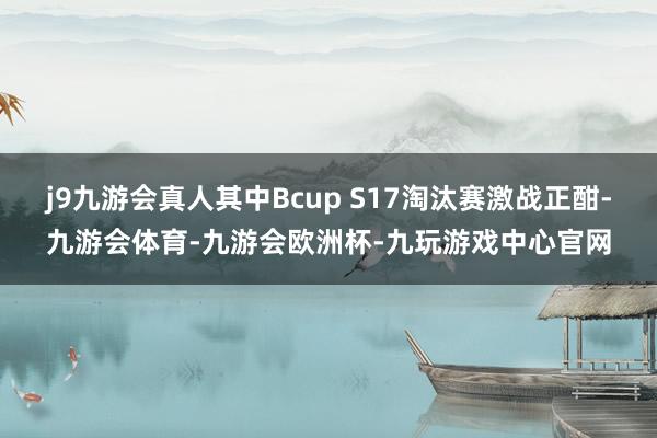 j9九游会真人其中Bcup S17淘汰赛激战正酣-九游会体育-九游会欧洲杯-九玩游戏中心官网