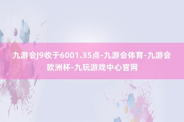 九游会J9收于6001.35点-九游会体育-九游会欧洲杯-九玩游戏中心官网