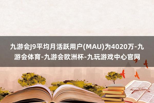 九游会J9平均月活跃用户(MAU)为4020万-九游会体育-九游会欧洲杯-九玩游戏中心官网