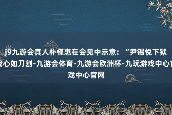j9九游会真人朴槿惠在会见中示意：“尹锡悦下狱令我心如刀割-九游会体育-九游会欧洲杯-九玩游戏中心官网