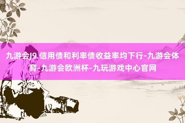 九游会J9 信用债和利率债收益率均下行-九游会体育-九游会欧洲杯-九玩游戏中心官网