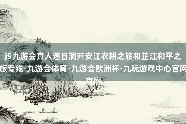 j9九游会真人逐日洞开安江农耕之旅和芷江和平之旅专线-九游会体育-九游会欧洲杯-九玩游戏中心官网