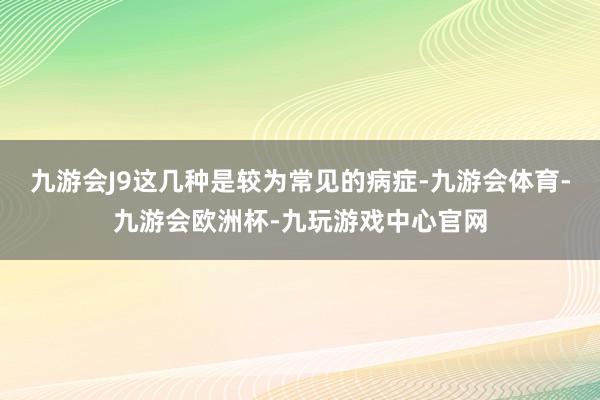 九游会J9这几种是较为常见的病症-九游会体育-九游会欧洲杯-九玩游戏中心官网