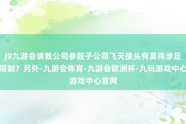 j9九游会请教公司参股子公司飞天接头有莫得涉足低空限制？另外-九游会体育-九游会欧洲杯-九玩游戏中心官网