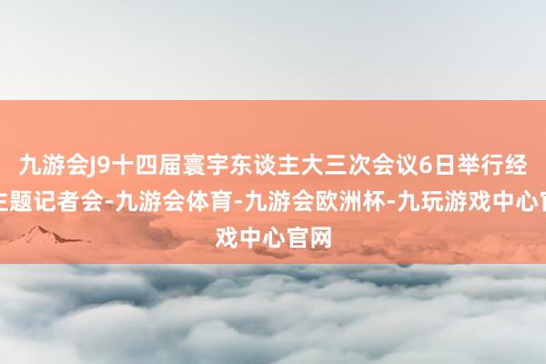 九游会J9十四届寰宇东谈主大三次会议6日举行经济主题记者会-九游会体育-九游会欧洲杯-九玩游戏中心官网