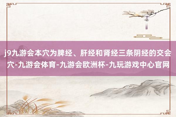 j9九游会本穴为脾经、肝经和肾经三条阴经的交会穴-九游会体育-九游会欧洲杯-九玩游戏中心官网
