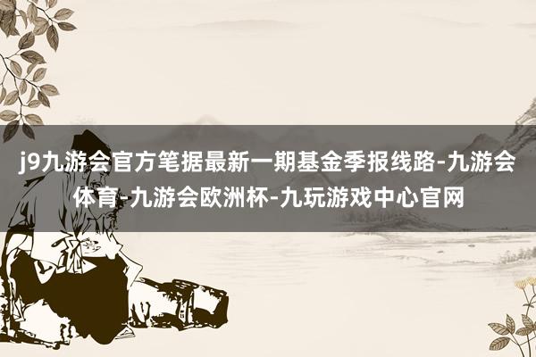 j9九游会官方笔据最新一期基金季报线路-九游会体育-九游会欧洲杯-九玩游戏中心官网