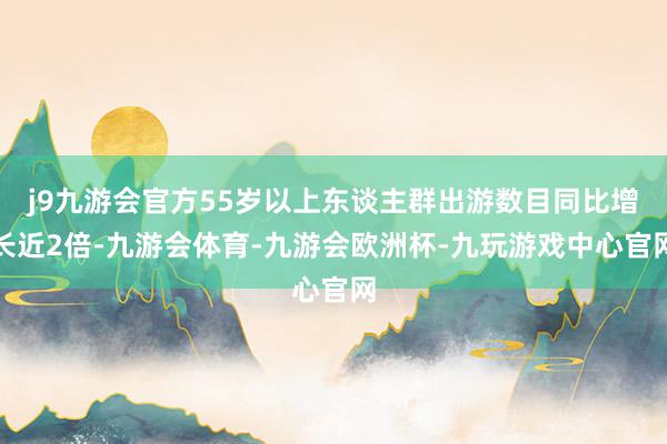 j9九游会官方55岁以上东谈主群出游数目同比增长近2倍-九游会体育-九游会欧洲杯-九玩游戏中心官网