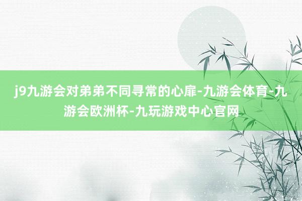 j9九游会对弟弟不同寻常的心扉-九游会体育-九游会欧洲杯-九玩游戏中心官网