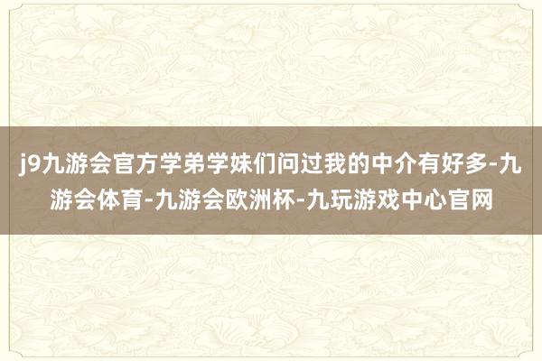 j9九游会官方学弟学妹们问过我的中介有好多-九游会体育-九游会欧洲杯-九玩游戏中心官网