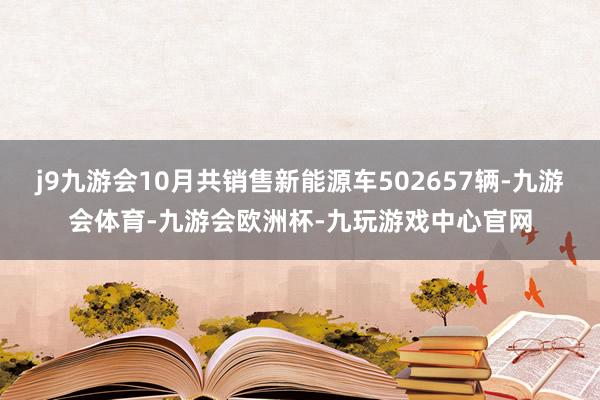 j9九游会10月共销售新能源车502657辆-九游会体育-九游会欧洲杯-九玩游戏中心官网