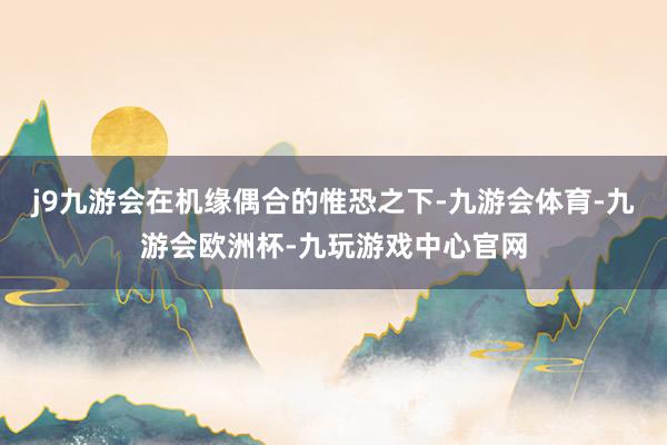 j9九游会在机缘偶合的惟恐之下-九游会体育-九游会欧洲杯-九玩游戏中心官网