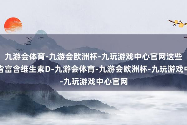 九游会体育-九游会欧洲杯-九玩游戏中心官网这些食物中皆富含维生素D-九游会体育-九游会欧洲杯-九玩游戏中心官网