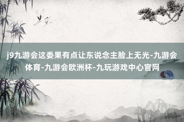 j9九游会这委果有点让东说念主脸上无光-九游会体育-九游会欧洲杯-九玩游戏中心官网