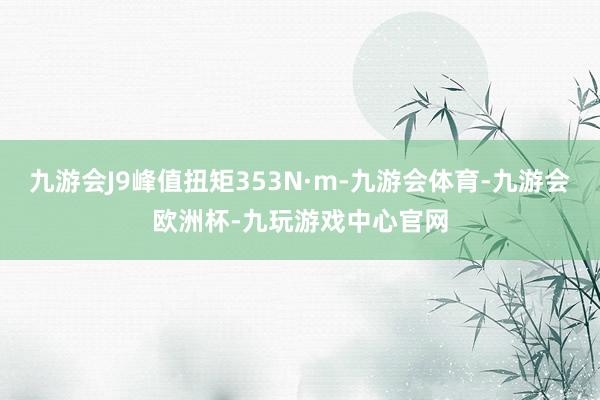 九游会J9峰值扭矩353N·m-九游会体育-九游会欧洲杯-九玩游戏中心官网