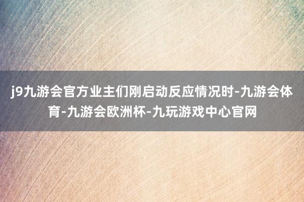 j9九游会官方业主们刚启动反应情况时-九游会体育-九游会欧洲杯-九玩游戏中心官网