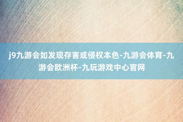 j9九游会如发现存害或侵权本色-九游会体育-九游会欧洲杯-九玩游戏中心官网