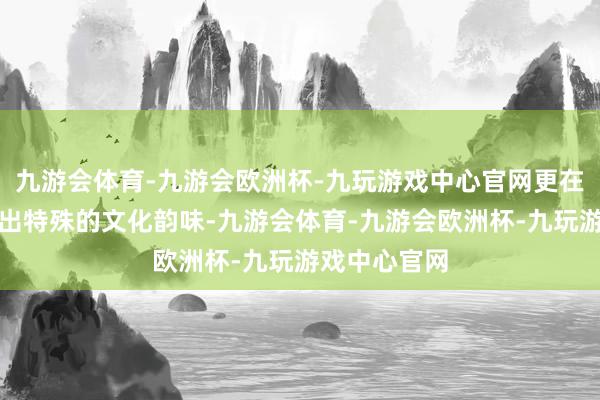 九游会体育-九游会欧洲杯-九玩游戏中心官网更在细节处彰显出特殊的文化韵味-九游会体育-九游会欧洲杯-九玩游戏中心官网