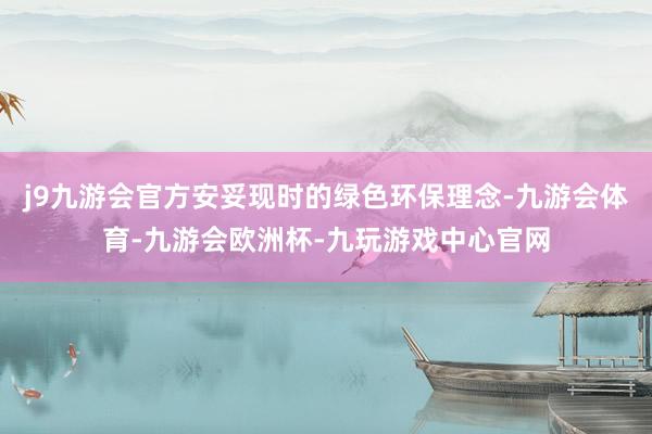 j9九游会官方安妥现时的绿色环保理念-九游会体育-九游会欧洲杯-九玩游戏中心官网