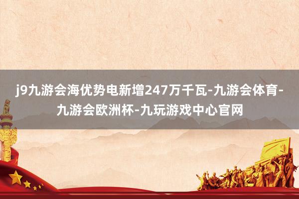 j9九游会海优势电新增247万千瓦-九游会体育-九游会欧洲杯-九玩游戏中心官网