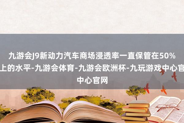 九游会J9新动力汽车商场浸透率一直保管在50%以上的水平-九游会体育-九游会欧洲杯-九玩游戏中心官网