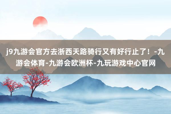 j9九游会官方去浙西天路骑行又有好行止了！-九游会体育-九游会欧洲杯-九玩游戏中心官网