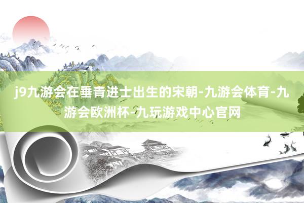 j9九游会在垂青进士出生的宋朝-九游会体育-九游会欧洲杯-九玩游戏中心官网